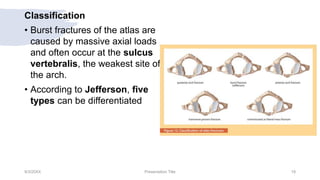 Classification
• Burst fractures of the atlas are
caused by massive axial loads
and often occur at the sulcus
vertebralis, the weakest site of
the arch.
• According to Jefferson, five
types can be differentiated
9/3/20XX Presentation Title 19
 