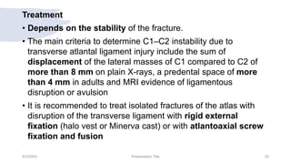 Treatment
• Depends on the stability of the fracture.
• The main criteria to determine C1–C2 instability due to
transverse atlantal ligament injury include the sum of
displacement of the lateral masses of C1 compared to C2 of
more than 8 mm on plain X-rays, a predental space of more
than 4 mm in adults and MRI evidence of ligamentous
disruption or avulsion
• It is recommended to treat isolated fractures of the atlas with
disruption of the transverse ligament with rigid external
fixation (halo vest or Minerva cast) or with atlantoaxial screw
fixation and fusion
9/3/20XX Presentation Title 20
 