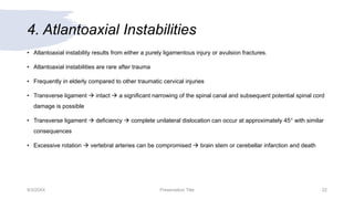 4. Atlantoaxial Instabilities
• Atlantoaxial instability results from either a purely ligamentous injury or avulsion fractures.
• Atlantoaxial instabilities are rare after trauma
• Frequently in elderly compared to other traumatic cervical injuries
• Transverse ligament  intact  a significant narrowing of the spinal canal and subsequent potential spinal cord
damage is possible
• Transverse ligament  deficiency  complete unilateral dislocation can occur at approximately 45° with similar
consequences
• Excessive rotation  vertebral arteries can be compromised  brain stem or cerebellar infarction and death
9/3/20XX Presentation Title 22
 