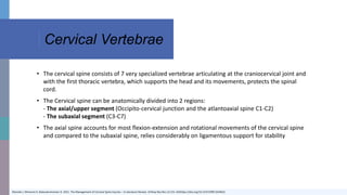 Cervical Vertebrae
Okereke I, Mmerem K, Balasubramanian D. 2021. The Management of Cervical Spine Injuries – A Literature Review. Orthop Res Rev.13:151-162https://doi.org/10.2147/ORR.S324622
• The cervical spine consists of 7 very specialized vertebrae articulating at the craniocervical joint and
with the first thoracic vertebra, which supports the head and its movements, protects the spinal
cord.
• The Cervical spine can be anatomically divided into 2 regions:
- The axial/upper segment (Occipito-cervical junction and the atlantoaxial spine C1-C2)
- The subaxial segment (C3-C7)
• The axial spine accounts for most flexion-extension and rotational movements of the cervical spine
and compared to the subaxial spine, relies considerably on ligamentous support for stability
 