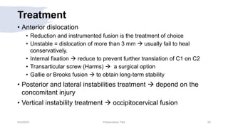 Treatment
• Anterior dislocation
• Reduction and instrumented fusion is the treatment of choice
• Unstable = dislocation of more than 3 mm  usually fail to heal
conservatively.
• Internal fixation  reduce to prevent further translation of C1 on C2
• Transarticular screw (Harms)  a surgical option
• Gallie or Brooks fusion  to obtain long-term stability
• Posterior and lateral instabilities treatment  depend on the
concomitant injury
• Vertical instability treatment  occipitocervical fusion
9/3/20XX Presentation Title 25
 