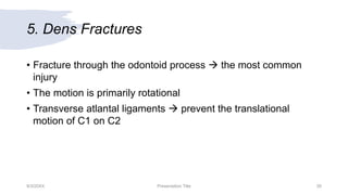 5. Dens Fractures
• Fracture through the odontoid process  the most common
injury
• The motion is primarily rotational
• Transverse atlantal ligaments  prevent the translational
motion of C1 on C2
9/3/20XX Presentation Title 26
 
