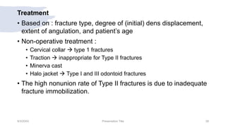 Treatment
• Based on : fracture type, degree of (initial) dens displacement,
extent of angulation, and patient’s age
• Non-operative treatment :
• Cervical collar  type 1 fractures
• Traction  inappropriate for Type II fractures
• Minerva cast
• Halo jacket  Type I and III odontoid fractures
• The high nonunion rate of Type II fractures is due to inadequate
fracture immobilization.
9/3/20XX Presentation Title 28
 