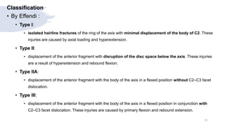 Classification
• By Effendi :
• Type I:
• isolated hairline fractures of the ring of the axis with minimal displacement of the body of C2. These
injuries are caused by axial loading and hyperextension.
• Type II:
• displacement of the anterior fragment with disruption of the disc space below the axis. These injuries
are a result of hyperextension and rebound flexion.
• Type IIA:
• displacement of the anterior fragment with the body of the axis in a flexed position without C2–C3 facet
dislocation.
• Type III:
• displacement of the anterior fragment with the body of the axis in a flexed position in conjunction with
C2–C3 facet dislocation. These injuries are caused by primary flexion and rebound extension.
31
 