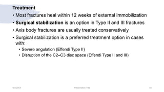 Treatment
• Most fractures heal within 12 weeks of external immobilization
• Surgical stabilization is an option in Type II and III fractures
• Axis body fractures are usually treated conservatively
• Surgical stabilization is a preferred treatment option in cases
with:
• Severe angulation (Effendi Type II)
• Disruption of the C2–C3 disc space (Effendi Type II and III)
9/3/20XX Presentation Title 33
 