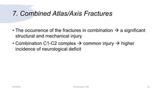 7. Combined Atlas/Axis Fractures
• The occurrence of the fractures in combination  a significant
structural and mechanical injury
• Combination C1-C2 complex  common injury  higher
incidence of neurological deficit
9/3/20XX Presentation Title 34
 