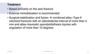 Treatment
• Based primarily on the axis fracture.
• External immobilization is recommended
• Surgical stabilization and fusion  combined atlas–Type II
odontoid fractures with an atlantodental interval of more than 4
mm and atlas–traumatic spondylolisthesis injuries with
angulation of more than 10 degrees
9/3/20XX Presentation Title 35
 