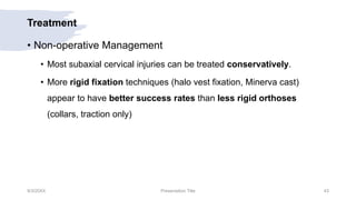 Treatment
• Non-operative Management
• Most subaxial cervical injuries can be treated conservatively.
• More rigid fixation techniques (halo vest fixation, Minerva cast)
appear to have better success rates than less rigid orthoses
(collars, traction only)
9/3/20XX Presentation Title 43
 