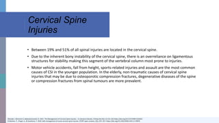 Cervical Spine
Injuries
Okereke I, Mmerem K, Balasubramanian D. 2021. The Management of Cervical Spine Injuries – A Literature Review. Orthop Res Rev.13:151-162 https://doi.org/10.2147/ORR.S324622
Schleicher, P., Pingel, A., & Kandziora, F. 2018. Safe management of acute cervical spine injuries. EFORT open reviews, 3(5), 347–357. https://doi.org/10.1302/2058-5241.3.170076
• Between 19% and 51% of all spinal injuries are located in the cervical spine.
• Due to the inherent bony instability of the cervical spine, there is an overreliance on ligamentous
structures for stability making this segment of the vertebral column most prone to injuries.
• Motor vehicle accidents, fall from height, sports-related injuries and assault are the most common
causes of CSI in the younger population. In the elderly, non-traumatic causes of cervical spine
injuries that may be due to osteoporotic compression fractures, degenerative diseases of the spine
or compression fractures from spinal tumours are more prevalent.
 