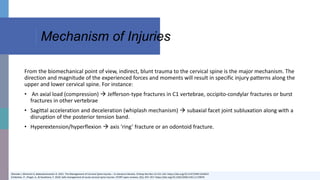 Mechanism of Injuries
Okereke I, Mmerem K, Balasubramanian D. 2021. The Management of Cervical Spine Injuries – A Literature Review. Orthop Res Rev.13:151-162. https://doi.org/10.2147/ORR.S324622
Schleicher, P., Pingel, A., & Kandziora, F. 2018. Safe management of acute cervical spine injuries. EFORT open reviews, 3(5), 347–357. https://doi.org/10.1302/2058-5241.3.170076
From the biomechanical point of view, indirect, blunt trauma to the cervical spine is the major mechanism. The
direction and magnitude of the experienced forces and moments will result in specific injury patterns along the
upper and lower cervical spine. For instance:
• An axial load (compression)  Jefferson-type fractures in C1 vertebrae, occipito-condylar fractures or burst
fractures in other vertebrae
• Sagittal acceleration and deceleration (whiplash mechanism)  subaxial facet joint subluxation along with a
disruption of the posterior tension band.
• Hyperextension/hyperflexion  axis ‘ring’ fracture or an odontoid fracture.
 