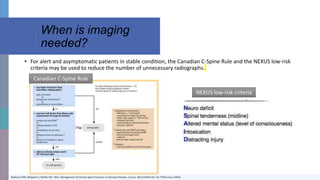 When is imaging
needed?
Beeharry MW, Moqeem K, Rohilla MU. 2021. Management of Cervical Spine Fractures: A Literature Review. Cureus. 3(4):e14418. doi: 10.7759/cureus.14418.
• For alert and asymptomatic patients in stable condition, the Canadian C-Spine Rule and the NEXUS low-risk
criteria may be used to reduce the number of unnecessary radiographs.
NEXUS low-risk criteria
Canadian C-Spine Rule
 