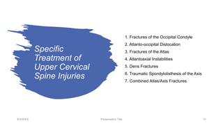 Specific
Treatment of
Upper Cervical
Spine Injuries
9/3/20XX Presentation Title 10
1. Fractures of the Occipital Condyle
2. Atlanto-occipital Dislocation
3. Fractures of the Atlas
4. Atlantoaxial Instabilities
5. Dens Fractures
6. Traumatic Spondylolisthesis of the Axis
7. Combined Atlas/Axis Fractures
 