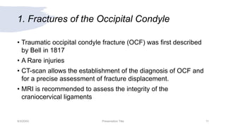 1. Fractures of the Occipital Condyle
• Traumatic occipital condyle fracture (OCF) was first described
by Bell in 1817
• A Rare injuries
• CT-scan allows the establishment of the diagnosis of OCF and
for a precise assessment of fracture displacement.
• MRI is recommended to assess the integrity of the
craniocervical ligaments
9/3/20XX Presentation Title 11
 