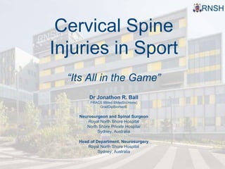 RNSH 
Cervical Spine 
Injuries in Sport 
“Its All in the Game” 
Dr Jonathon R. Ball 
FRACS BMed BMedSc(Hons) 
GradDipBiomedE 
Neurosurgeon and Spinal Surgeon 
Royal North Shore Hospital 
North Shore Private Hospital 
Sydney, Australia 
Head of Department, Neurosurgery 
Royal North Shore Hospital 
Sydney, Australia 
 