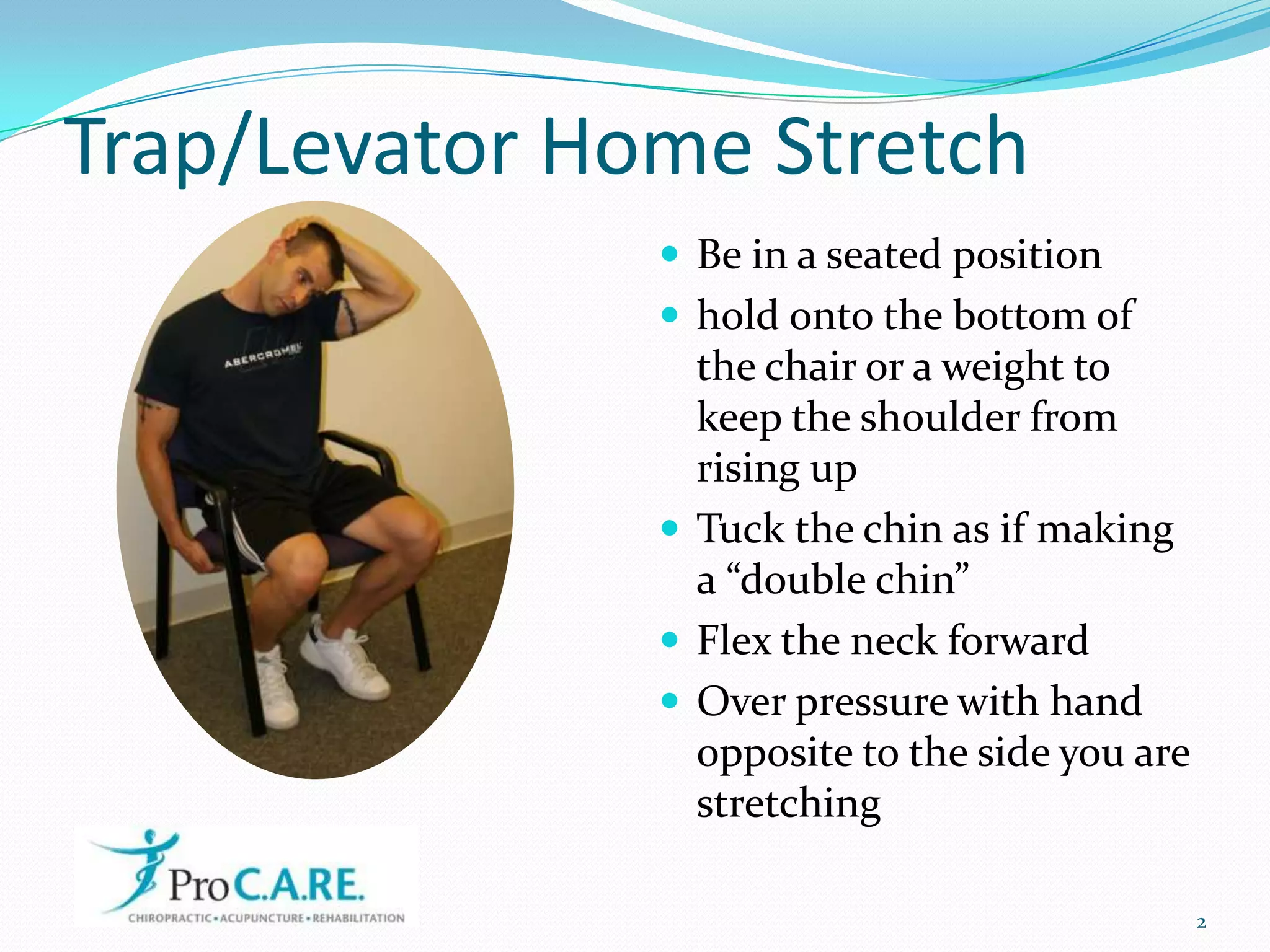 Trap/Levator Home StretchBe in a seated positionhold onto the bottom of the chair or a weight to keep the shoulder from rising upTuck the chin as if making a “double chin”Flex the neck forwardOver pressure with hand opposite to the side you are stretching2