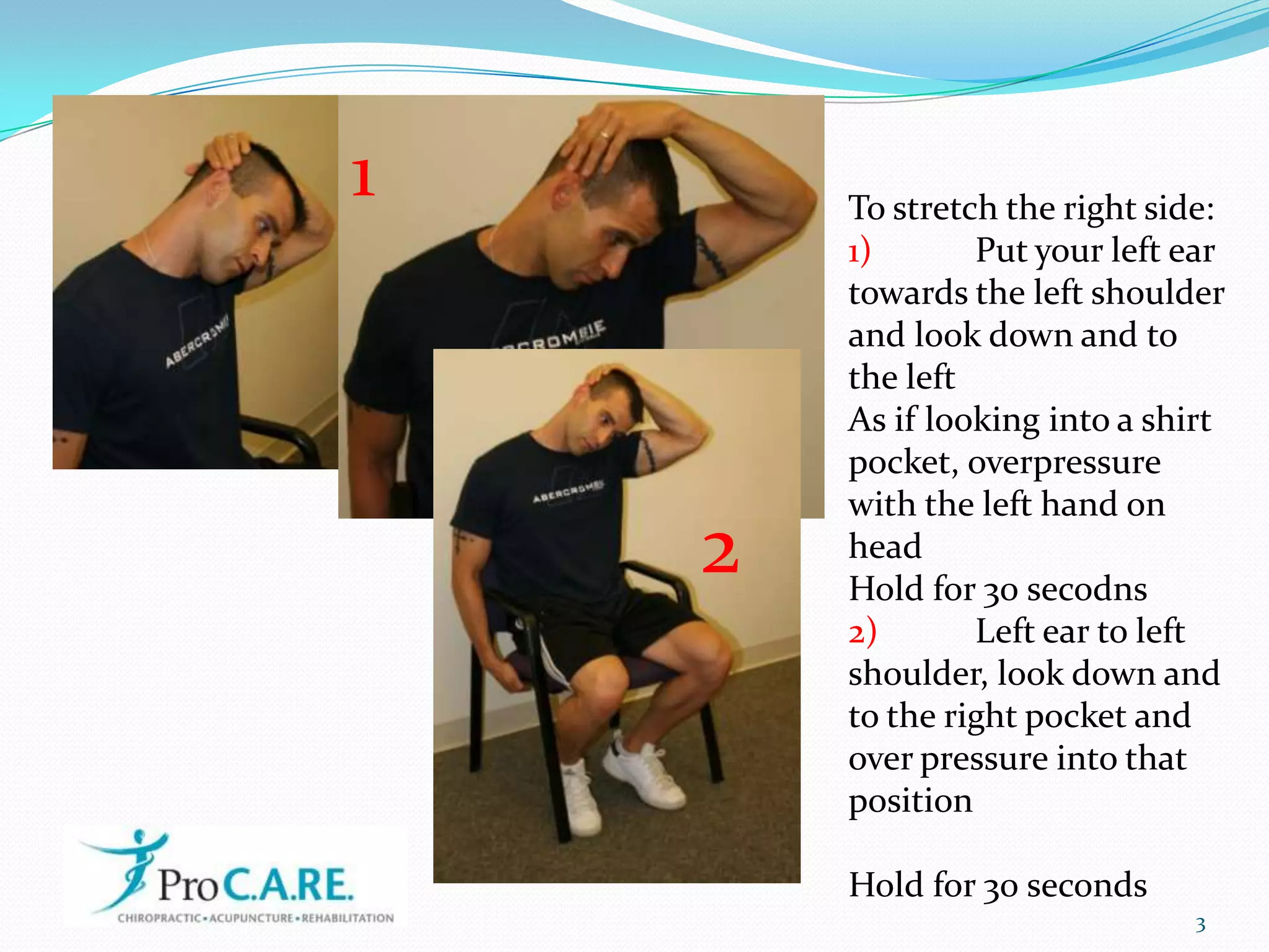 31To stretch the right side:1) Put your left ear towards the left shoulder and look down and to the leftAs if looking into a shirt pocket, overpressure with the left hand on headHold for 30 secodns2) Left ear to left shoulder, look down and to the right pocket and over pressure into that positionHold for 30 seconds2