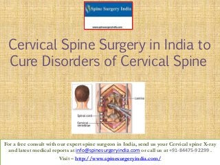 Cervical Spine Surgery in India to
Cure Disorders of Cervical Spine
For a free consult with our expert spine surgeon in India, send us your Cervical spine X-ray
and latest medical reports at info@spinesurgeryindia.com or call us at +91-84475-92299 .
Visit – http://www.spinesurgeryindia.com/
 