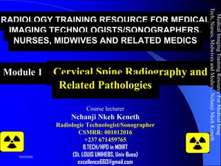 RADIOLOGY TRAINING RESOURCE FOR MEDICAL
IMAGING TECHNOLOGISTS/SONOGRAPHERS,
NURSES, MIDWIVES AND RELATED MEDICS
Module 12: Cervical Spine Radiography and
Related Pathologies
Course lecturer
Nchanji Nkeh Keneth
Radiologic Technologist/Sonographer
CSMRR: 001012016
+237 671459765
B.TECH/HPD in MDIRT
(St. LOUIS UNIHEBS, Univ Buea)
excellence660@gmail.com
MedicalImagingTrainingResourceForMedicalImag
Tech,Nurses,MidwivesandMedics,NchanjiNkehKeneth
1
10/23/2020
 