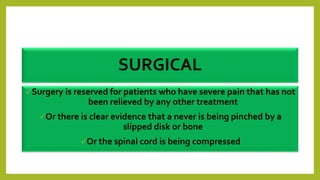 SURGICAL
Surgery is reserved for patients who have severe pain that has not
been relieved by any other treatment
Or there is clear evidence that a never is being pinched by a
slipped disk or bone
Or the spinal cord is being compressed
 