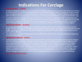 Indications For Cerclage
• History indicated primary
• A history-indicated cerclage may be performed in singleton pregnancies in women with either (1) a history
of mid-trimester loss characterized by painless cervical dilation without labor or abruption or (2) a history
of a cerclage placement in a prior pregnancy for painless cervical dilation. Initially offered to women only
with recurrent mid-trimester losses, a cerclage is now frequently offered after a single mid-trimester loss.
• A history-indicated cerclage is typically performed at 12–15 weeks of gestation after most spontaneous
abortions have occurred so as to avoid complications of early spontaneous loss. It also permits a thorough
sonographic evaluation of the fetus to rule out many severe or life-threatening anomalies. In selected
cases, prenatal diagnosis using chorionic villus sampling can also be performed prior to the surgery.
• Ultrasound indicated secondary
• An ultrasound-indicated cerclage may be placed in a woman with a prior preterm birth with a cervical
length ≤25 mm. This type of cerclage is typically placed at 16–22 weeks, the typical time period for cervical
length screening. An ultrasound-indicated cerclage is not indicated in women with a short cervix but no
prior preterm delivery
• An ultrasound-indicated cerclage may be more difficult to perform than a history-indicated cerclage due
to cervical shortening.
• Physical exam indicated tertiary
• A physical exam-indicated cerclage may be placed when a woman presents with painless cervical dilation
up to 23−24 weeks' gestation. Cerclage may be placed up to 4-cm dilation and may be considered with
more advanced dilation; techniques to enhance visualization of the cervix in the presence of bulging
membranes include amnioreduction, Trendelenburg position, use of a Foley catheter to replace the
membranes into the lower uterine segment, and instillation of normal saline (up to 1 L) into the urinary
bladder to displace the lower uterine segment. Prior to placement of an exam-indicated cerclage, the
patient should be evaluated for evidence of active labor (manifested by contractions and progressive
cervical change), intrauterine infection (fever, fundal tenderness), and abruption (vaginal bleeding).
• Empirically indicated cerclage
 