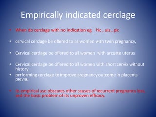 Empirically indicated cerclage
• When do cerclage with no indication eg hic , uis , pic
• cervical cerclage be offered to all women with twin pregnancy,
• Cervical cerclage be offered to all women with arcuate uterus
• Cervical cerclage be offered to all women with short cervix without
history
• performing cerclage to improve pregnancy outcome in placenta
previa.
• its empirical use obscures other causes of recurrent pregnancy loss,
and the basic problem of its unproven efficacy.
 