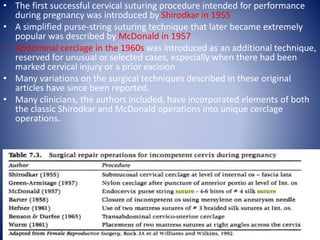 • The first successful cervical suturing procedure intended for performance
during pregnancy was introduced by Shirodkar in 1955
• A simplified purse-string suturing technique that later became extremely
popular was described by McDonald in 1957
• Abdominal cerclage in the 1960s was introduced as an additional technique,
reserved for unusual or selected cases, especially when there had been
marked cervical injury or a prior excision
• Many variations on the surgical techniques described in these original
articles have since been reported.
• Many clinicians, the authors included, have incorporated elements of both
the classic Shirodkar and McDonald operations into unique cerclage
operations.
 