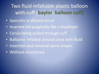 Two fluid-Infaltable plastic balloon
with cuff (baylor balloon cuff)
• Specially in dilated cervix
• Inserted intravaginally like a diaphram
• Cervix being pulled through cuff
• Balloons inflated around cevix with fluid
• Insertion and removal were simple
• Without anasthesia
 