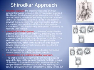 Shirodkar Approach
• Shirodkar approach the procedure requires an initial
anterior transverse incision at the cervicovaginal junction ).
The bladder flap is then advanced above the level of the
internal cervical os by blunt and sharp dissection. A second
vertical (or horizontal) incision is made in the posterior
cervix at the same level. The suture is inserted as close to
the internal os as possible and then tied with multiple
square knots. The knot is usually left exposed posteriorly to
facilitate later removal
• a modified Shirodkar approach, ; however, some clinicians
prefer to position the knot anteriorly. Electively, the mknot
is buried under the cervical epithelium. If this is the
surgeon’s intention, after tying, the suture is cut short. The
ends are then sutured down with a fine permanent
synthetic suture, either to the band itself or to adjacent
cervical tissues. Any cervical incisions are closed with a
simple running suture,
• the cerclage suture is fully embedded under the vaginal
mucosa in order to reduce the risk of infection.
• A modification of a modified Shirodkar approach,
• The knot is placed anteriorly and a silk thread is passed
around the tape in the posterior fornix to facilitate removal
of the tape. This procedure resulted in no complications
and greatly facilitated removal of the tape, resulting in a
cervical cerclage which was comparatively easily carried out
 
