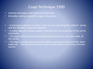 Csapi Technique 1990
• Anterior shirodkar And Posterior McDonald
• Shirodkar without posterior vaginal dissection
• - A transverse incision is made in the mucosa overlying the anterior cervix,
and the bladder is pushed cephalad.
• - A nylon tape on a Mayo needle is passed from the posterior of the cervix
anteriorly.
• - The tape is then directed anteriorly to posteriorly on the other side of
the cervix.
• - The tape is snugly tied posteriorly, after ensuring that all slack has been
taken up. - The cervical mucosa is then closed with a continuous chromic
suture.
 