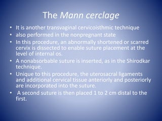 The Mann cerclage
• It is another transvaginal cervicoisthmic technique
• also performed in the nonpregnant state
• In this procedure, an abnormally shortened or scarred
cervix is dissected to enable suture placement at the
level of internal os.
• A nonabsorbable suture is inserted, as in the Shirodkar
technique.
• Unique to this procedure, the uterosacral ligaments
and additional cervical tissue anteriorly and posteriorly
are incorporated into the suture.
• A second suture is then placed 1 to 2 cm distal to the
first.
 
