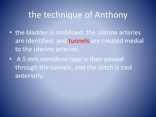 the technique of Anthony
• the bladder is mobilized, the uterine arteries
are identified, and tunnels are created medial
to the uterine arteries.
• A 5 mm mersilene tape is then passed
through the tunnels, and the stitch is tied
anteriorly.
 