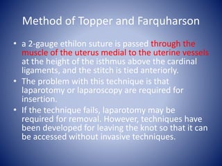 Method of Topper and Farquharson
• a 2-gauge ethilon suture is passed through the
muscle of the uterus medial to the uterine vessels
at the height of the isthmus above the cardinal
ligaments, and the stitch is tied anteriorly.
• The problem with this technique is that
laparotomy or laparoscopy are required for
insertion.
• If the technique fails, laparotomy may be
required for removal. However, techniques have
been developed for leaving the knot so that it can
be accessed without invasive techniques.
 