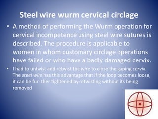 Steel wire wurm cervical circlage
• A method of performing the Wurm operation for
cervical incompetence using steel wire sutures is
described. The procedure is applicable to
women in whom customary circlage operations
have failed or who have a badly damaged cervix.
• I had to untwist and retwist the wire to close the gaping cervix.
The steel wire has this advantage that if the loop becomes loose,
it can be fur- ther tightened by retwisting without its being
removed
 