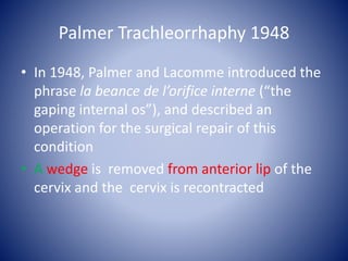 Palmer Trachleorrhaphy 1948
• In 1948, Palmer and Lacomme introduced the
phrase la beance de l’orifice interne (“the
gaping internal os”), and described an
operation for the surgical repair of this
condition
• A wedge is removed from anterior lip of the
cervix and the cervix is recontracted
 
