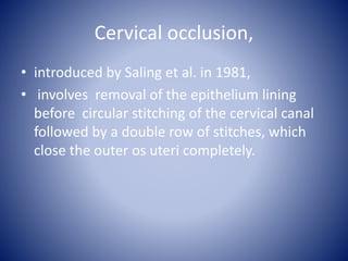 Cervical occlusion,
• introduced by Saling et al. in 1981,
• involves removal of the epithelium lining
before circular stitching of the cervical canal
followed by a double row of stitches, which
close the outer os uteri completely.
 