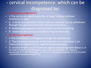 - cervical incompetence: which can be
diagnosed by:
• (a) Between pregnancies:
• 1-The cervix can admit easily No. 8 Hegar’s dilator without
resistance or pain.
• 2- 2 ml (6 mm diameter) Foley’s balloon catheter can be withdrawn
through the cervical canal with minimal resistance.
• 3- Hysterosalpingogram: demonstrates cervical funnelling.
• 4- Extensive old cervical lacerations may be detected.
• (b) During pregnancy:
• 1-The membranes are bulging through the patulous os.
• 2- The transverse diameter of the internal os is more than 2 cm
measured by abdominal or vaginal ultrasonography.
• 3- cervical length by CerviLenz or vaginal ultrasonography (Mean CL of
35 to 40 mm from 14 to 30 weeks ,Lower 10th percentile 25 mm , Natural
shortening of CL after 30 weeks , CL <25 mm is abnormal between 14 and 24 weeks
, Correlation between CL and PTB)
 