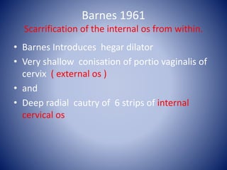 Barnes 1961
Scarrification of the internal os from within.
• Barnes Introduces hegar dilator
• Very shallow conisation of portio vaginalis of
cervix ( external os )
• and
• Deep radial cautry of 6 strips of internal
cervical os
 