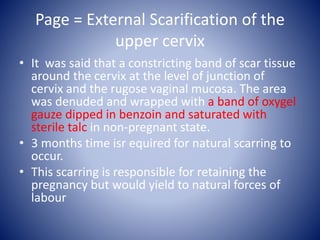 Page = External Scarification of the
upper cervix
• It was said that a constricting band of scar tissue
around the cervix at the level of junction of
cervix and the rugose vaginal mucosa. The area
was denuded and wrapped with a band of oxygel
gauze dipped in benzoin and saturated with
sterile talc in non-pregnant state.
• 3 months time isr equired for natural scarring to
occur.
• This scarring is responsible for retaining the
pregnancy but would yield to natural forces of
labour
 