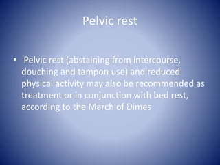 Pelvic rest
• Pelvic rest (abstaining from intercourse,
douching and tampon use) and reduced
physical activity may also be recommended as
treatment or in conjunction with bed rest,
according to the March of Dimes
 
