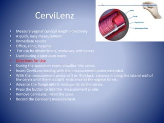 CerviLenz
• Measure vaginal cervical length objectively
• A quick, easy measurement
• Immediate results
• Office, clinic, hospital
• For use by obstetricians, midwives, and nurses
• Used during a speculum exam
• Directions for Use
• During the speculum exam, visualize the cervix.
• Insert CerviLenz leading with the measurement probe extended.
• With the measurement probe at 3 or 9 o’clock, advance it along the lateral wall of
the cervix until there is slight resistance at the vaginal fornix.
• Advance the flange until it rests gently on the cervix.
• Press the button to lock the measurement probe.
• Remove CerviLenz. Read the scale.
• Record the CerviLenz measurement.
 