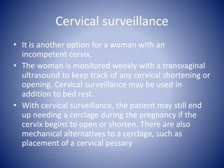 Cervical surveillance
• It is another option for a woman with an
incompetent cervix.
• The woman is monitored weekly with a transvaginal
ultrasound to keep track of any cervical shortening or
opening. Cervical surveillance may be used in
addition to bed rest.
• With cervical surveillance, the patient may still end
up needing a cerclage during the pregnancy if the
cervix begins to open or shorten. There are also
mechanical alternatives to a cerclage, such as
placement of a cervical pessary
 