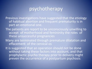 psychotherapy
Previous investigations have suggested that the etiology
of habitual abortion and frequent prematurity is in
part an emotional one.
The patients are report to be unconsciously unwilling to
accept of motherhood and femininity the roles of
these unsuccessful pregnancies
Many are terminated through premature dilatation and
effacement of the cervical os
It is suggested that an operation should not be done
without taking these factors into account, and that
prophylactic psycho therapy prior to delivery might
preven the occurrence of a postpartum psychosis.
 