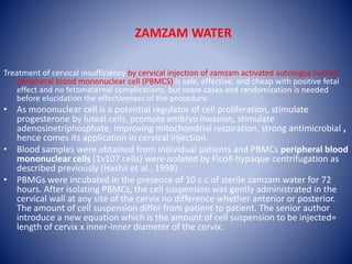 ZAMZAM WATER
Treatment of cervical insufficiency by cervical injection of zamzam activated autologus human
peripheral blood mononuclear cell (PBMCS) is safe, effective, and cheap with positive fetal
effect and no fetomaternal complications, but more cases and randomization is needed
before elucidation the effectiveness of the procedure.
• As mononuclear cell is a potential regulator of cell proliferation, stimulate
progesterone by luteal cells, promote embryo invasion, stimulate
adenosinetriphosphate, improving mitochondrial respiration, strong antimicrobial ,
hence comes its application in cervical injection.
• Blood samples were obtained from individual patients and PBMCs peripheral blood
mononuclear cells (1x107 cells) were isolated by Ficoll-hypaque centrifugation as
described previously (Hashii et al., 1998)
• PBMGs were incubated in the presence of 10 c.c of sterile zamzam water for 72
hours. After isolating PBMCs, the cell suspension was gently administrated in the
cervical wall at any site of the cervix no difference whether anterior or posterior.
The amount of cell suspension differ from patient to patient. The senior author
introduce a new equation which is the amount of cell suspension to be injected=
length of cervix x inner-inner diameter of the cervix.
 