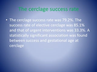 The cerclage success rate
• The cerclage success rate was 79.2%. The
success rate of elective cerclage was 85.1%
and that of urgent interventions was 33.3%. A
statistically significant association was found
between success and gestational age at
cerclage
 