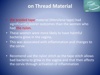 on Thread Material
• the braided tape material (Mersilene tape) had
significantly poorer outcomes than the women who
had the nylon.
• These women were more likely to have harmful
bacteria grow in the vagina,
• This was associated with inflammation and changes to
the cervix
• Recomend use the nylon stitch as the tape stitch allows
bad bacteria to grow in the vagina and that then affects
the cervix through activation of inflammation
 