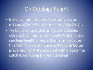On Cerclage height
• Distance from cerclage to external os, as
measured by TVU, is termed cerclage height
• Try to place the stitch as high as possible,
close to the internal os, hopefully attaining a
cerclage height of more than 2 cm because
this technical detail is associated with better
prevention of PTB compared with placing the
stitch lower along thecervical canal
 