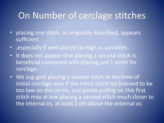 On Number of cerclage stitches
• placing one stitch, as originally described, appears
sufficient
• ,especially if well placed (as high as possible).
• It does not appear that placing a second stitch is
beneficial compared with placing just 1 stitch for
cerclage.
• We sug-gest placing a second stitch at the time of
initial cerclage only if the initial stitch iso bserved to be
too low on the cervix, and gentle pulling on this first
stitch may al-low placing a second stitch much closer to
the internal os, at least 2 cm above the external os
 