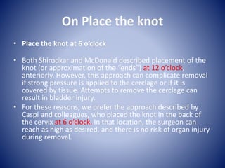 On Place the knot
• Place the knot at 6 o’clock
• Both Shirodkar and McDonald described placement of the
knot (or approximation of the “ends”) at 12 o’clock,
anteriorly. However, this approach can complicate removal
if strong pressure is applied to the cerclage or if it is
covered by tissue. Attempts to remove the cerclage can
result in bladder injury.
• For these reasons, we prefer the approach described by
Caspi and colleagues, who placed the knot in the back of
the cervix at 6 o’clock. In that location, the surgeon can
reach as high as desired, and there is no risk of organ injury
during removal.
 