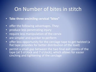 On Number of bites in stitch
• Take three encircling cervical “bites”
• offer the following advantages. They:
• produce less penetrating injury
• require less manipulation of the cervix
• are simpler and quicker to perform
• offer less opportunity for the cerclage tape to get twisted (a
flat tape provides for better distribution of the load)
• permit a small gap between the two final exit points of the
tape (at 5 o’clock and 7 o’clock), which allows for easier
cinching and tightening of the cerclage
 