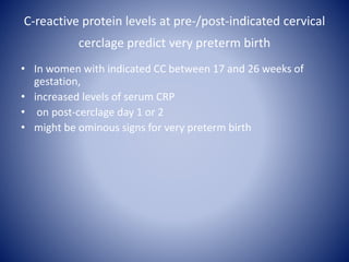 C-reactive protein levels at pre-/post-indicated cervical
cerclage predict very preterm birth
• In women with indicated CC between 17 and 26 weeks of
gestation,
• increased levels of serum CRP
• on post-cerclage day 1 or 2
• might be ominous signs for very preterm birth
 